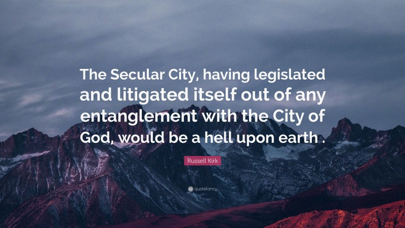Russell Kirk Quote: “The Secular City, having legislated and litigated itself out of any entanglement with the City of God, would be a hell upon earth .”