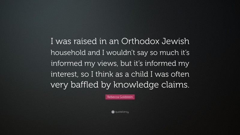 Rebecca Goldstein Quote: “I was raised in an Orthodox Jewish household and I wouldn’t say so much it’s informed my views, but it’s informed my interest, so I think as a child I was often very baffled by knowledge claims.”