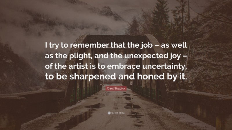 Dani Shapiro Quote: “I try to remember that the job – as well as the plight, and the unexpected joy – of the artist is to embrace uncertainty, to be sharpened and honed by it.”