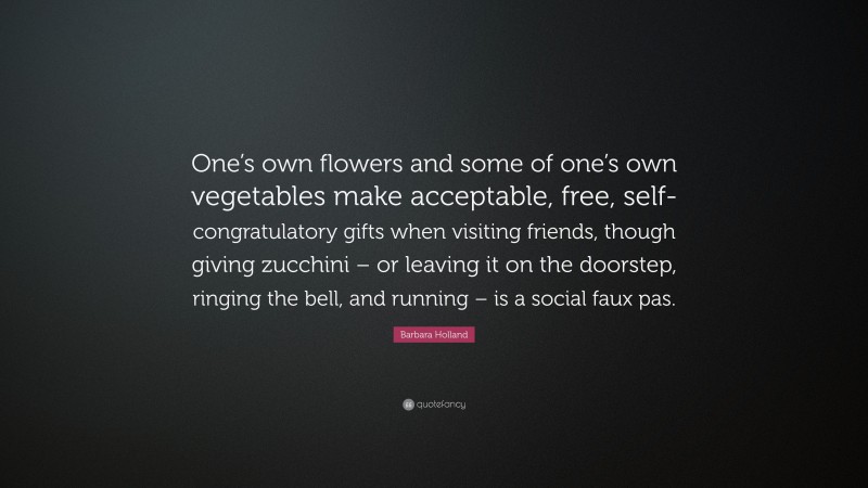 Barbara Holland Quote: “One’s own flowers and some of one’s own vegetables make acceptable, free, self-congratulatory gifts when visiting friends, though giving zucchini – or leaving it on the doorstep, ringing the bell, and running – is a social faux pas.”