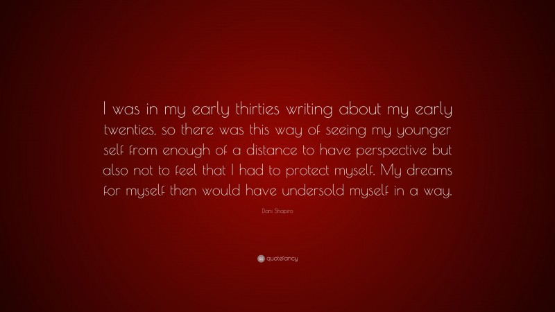 Dani Shapiro Quote: “I was in my early thirties writing about my early twenties, so there was this way of seeing my younger self from enough of a distance to have perspective but also not to feel that I had to protect myself. My dreams for myself then would have undersold myself in a way.”