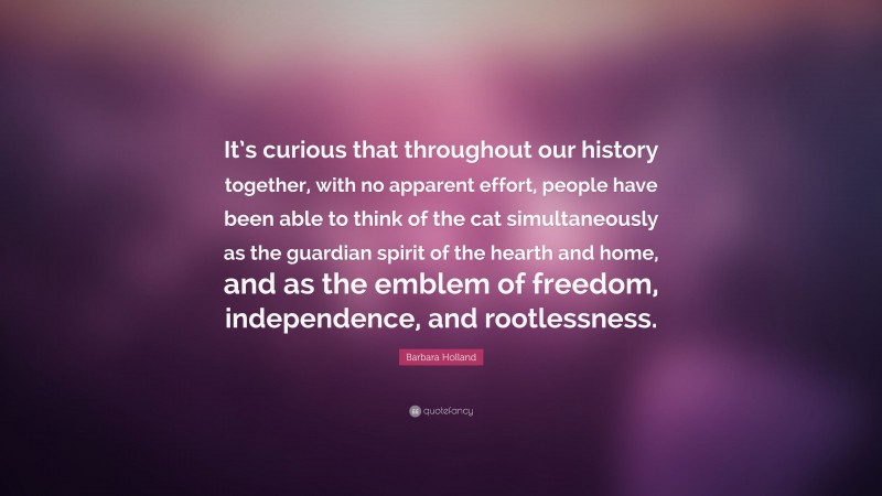 Barbara Holland Quote: “It’s curious that throughout our history together, with no apparent effort, people have been able to think of the cat simultaneously as the guardian spirit of the hearth and home, and as the emblem of freedom, independence, and rootlessness.”