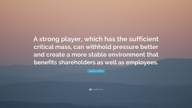 Lakshmi Mittal Quote: “A strong player, which has the sufficient critical mass, can withhold pressure better and create a more stable environment that benefits shareholders as well as employees.”
