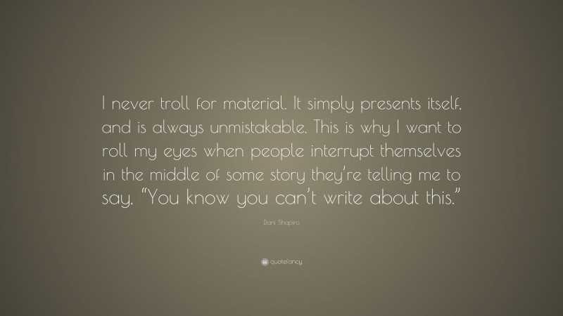 Dani Shapiro Quote: “I never troll for material. It simply presents itself, and is always unmistakable. This is why I want to roll my eyes when people interrupt themselves in the middle of some story they’re telling me to say, “You know you can’t write about this.””