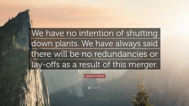 Lakshmi Mittal Quote: “We have no intention of shutting down plants. We have always said there will be no redundancies or lay-offs as a result of this merger.”