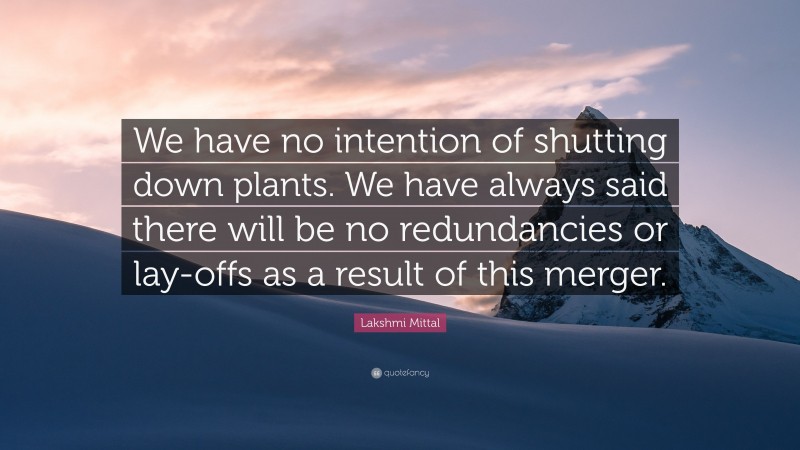 Lakshmi Mittal Quote: “We have no intention of shutting down plants. We have always said there will be no redundancies or lay-offs as a result of this merger.”