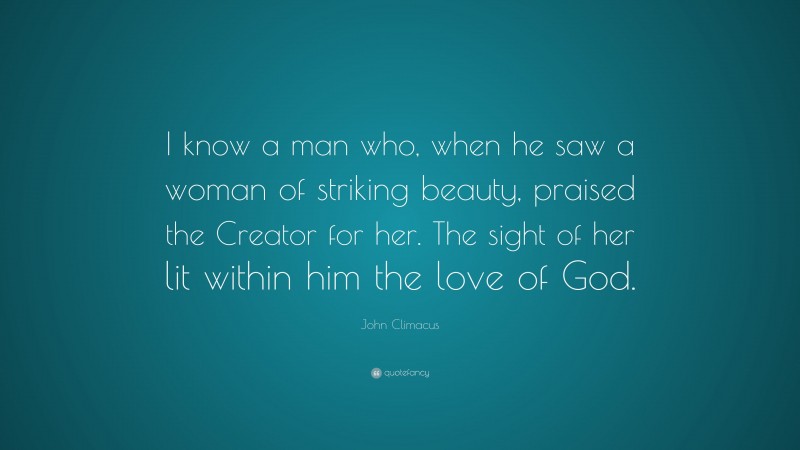John Climacus Quote: “I know a man who, when he saw a woman of striking beauty, praised the Creator for her. The sight of her lit within him the love of God.”