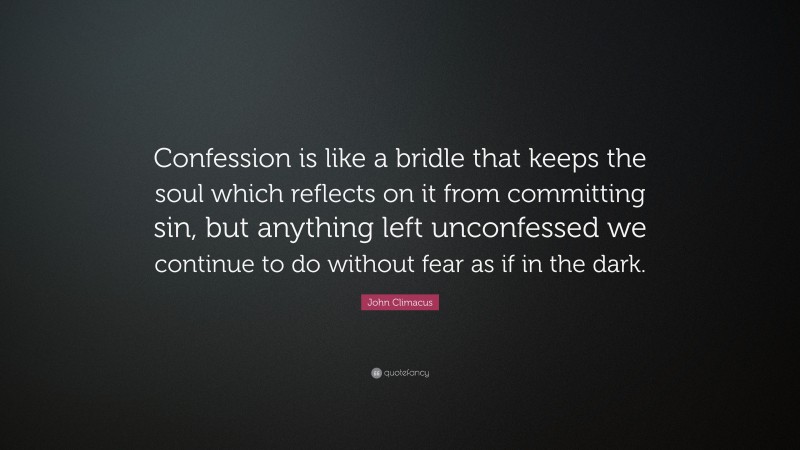 John Climacus Quote: “Confession is like a bridle that keeps the soul which reflects on it from committing sin, but anything left unconfessed we continue to do without fear as if in the dark.”
