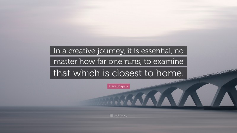 Dani Shapiro Quote: “In a creative journey, it is essential, no matter how far one runs, to examine that which is closest to home.”