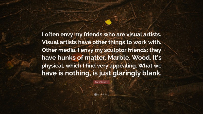 Dani Shapiro Quote: “I often envy my friends who are visual artists. Visual artists have other things to work with. Other media. I envy my sculptor friends: they have hunks of matter. Marble. Wood. It’s physical, which I find very appealing. What we have is nothing, is just glaringly blank.”