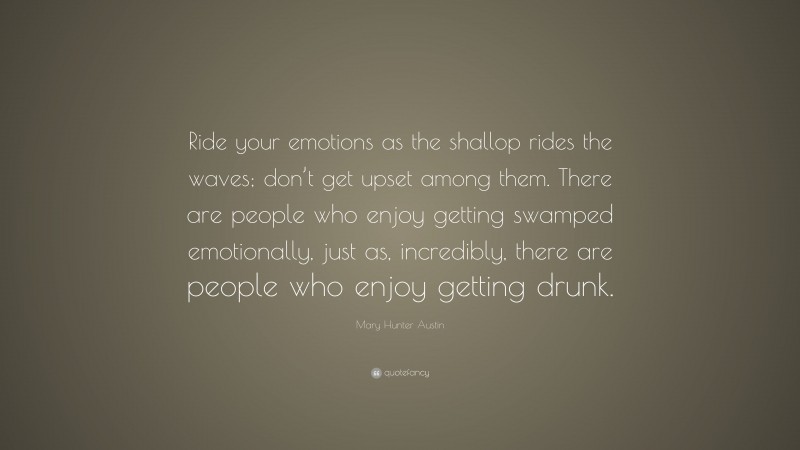 Mary Hunter Austin Quote: “Ride your emotions as the shallop rides the waves; don’t get upset among them. There are people who enjoy getting swamped emotionally, just as, incredibly, there are people who enjoy getting drunk.”