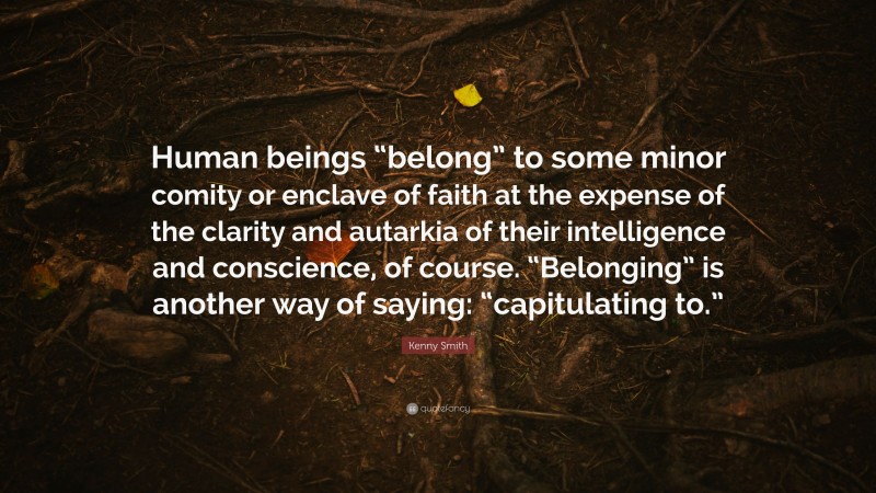 Kenny Smith Quote: “Human beings “belong” to some minor comity or enclave of faith at the expense of the clarity and autarkia of their intelligence and conscience, of course. “Belonging” is another way of saying: “capitulating to.””