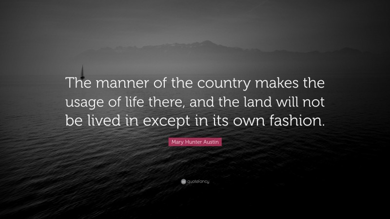Mary Hunter Austin Quote: “The manner of the country makes the usage of life there, and the land will not be lived in except in its own fashion.”