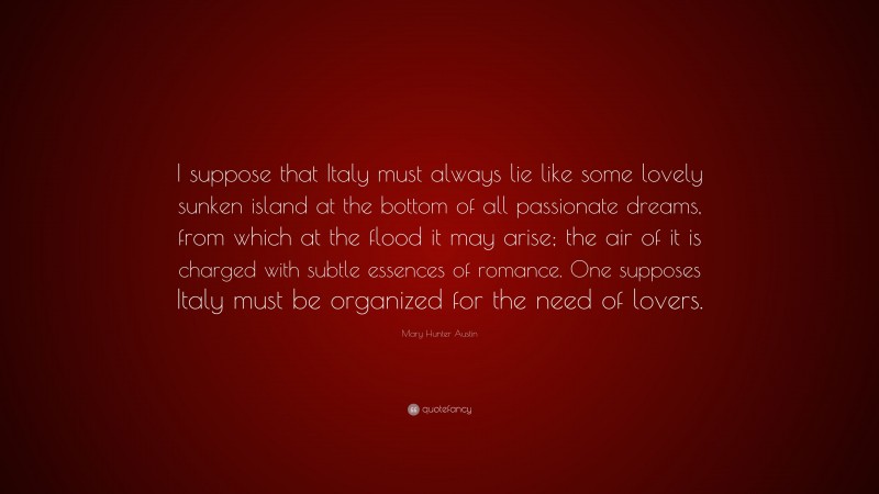 Mary Hunter Austin Quote: “I suppose that Italy must always lie like some lovely sunken island at the bottom of all passionate dreams, from which at the flood it may arise; the air of it is charged with subtle essences of romance. One supposes Italy must be organized for the need of lovers.”