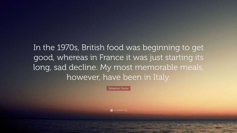 Sebastian Faulks Quote: “In the 1970s, British food was beginning to get good, whereas in France it was just starting its long, sad decline. My most memorable meals, however, have been in Italy.”