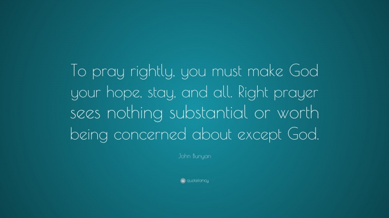 John Bunyan Quote: “To pray rightly, you must make God your hope, stay, and all. Right prayer sees nothing substantial or worth being concerned about except God.”