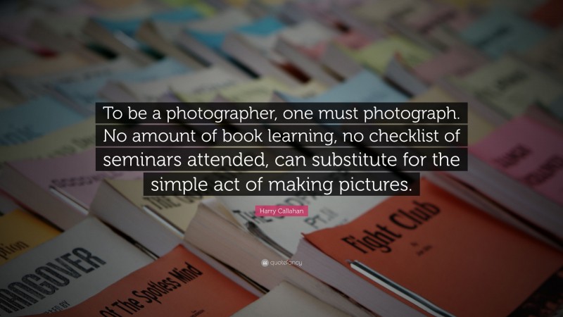 Harry Callahan Quote: “To be a photographer, one must photograph. No amount of book learning, no checklist of seminars attended, can substitute for the simple act of making pictures.”