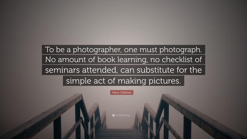 Harry Callahan Quote: “To be a photographer, one must photograph. No amount of book learning, no checklist of seminars attended, can substitute for the simple act of making pictures.”