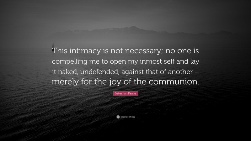 Sebastian Faulks Quote: “This intimacy is not necessary; no one is compelling me to open my inmost self and lay it naked, undefended, against that of another – merely for the joy of the communion.”