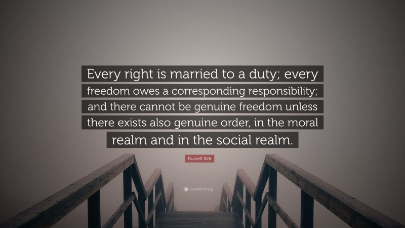 Russell Kirk Quote: “Every right is married to a duty; every freedom owes a corresponding responsibility; and there cannot be genuine freedom unless there exists also genuine order, in the moral realm and in the social realm.”