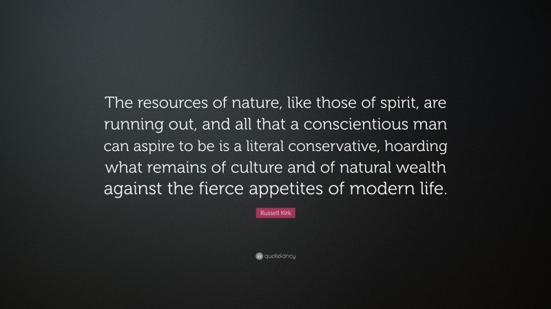 Russell Kirk Quote: “The resources of nature, like those of spirit, are running out, and all that a conscientious man can aspire to be is a literal conservative, hoarding what remains of culture and of natural wealth against the fierce appetites of modern life.”