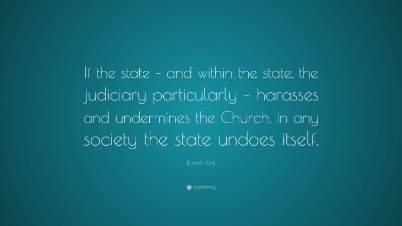 Russell Kirk Quote: “If the state – and within the state, the judiciary particularly – harasses and undermines the Church, in any society the state undoes itself.”