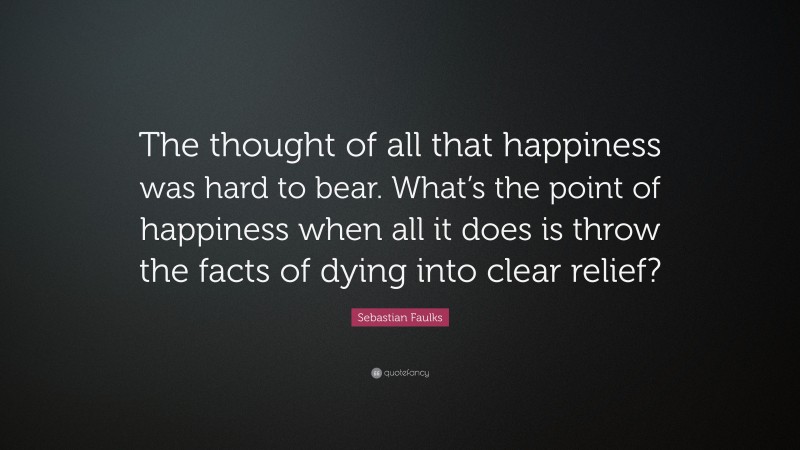 Sebastian Faulks Quote: “The thought of all that happiness was hard to bear. What’s the point of happiness when all it does is throw the facts of dying into clear relief?”
