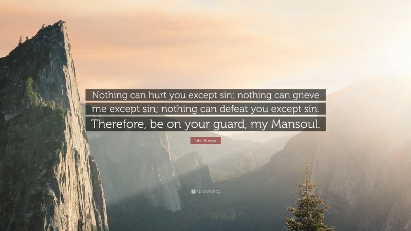 John Bunyan Quote: “Nothing can hurt you except sin; nothing can grieve me except sin; nothing can defeat you except sin. Therefore, be on your guard, my Mansoul.”
