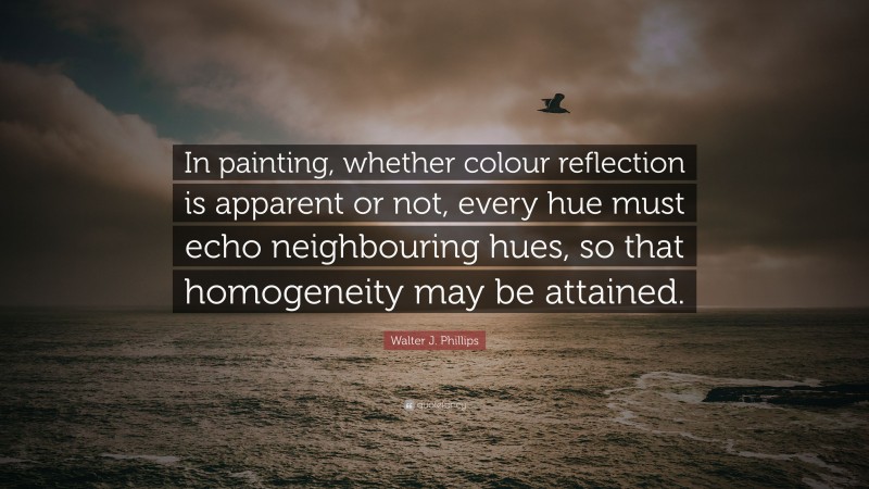 Walter J. Phillips Quote: “In painting, whether colour reflection is apparent or not, every hue must echo neighbouring hues, so that homogeneity may be attained.”