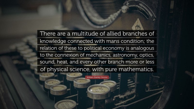 William Stanley Jevons Quote: “There are a multitude of allied branches of knowledge connected with mans condition; the relation of these to political economy is analogous to the connexion of mechanics, astronomy, optics, sound, heat, and every other branch more or less of physical science, with pure mathematics.”