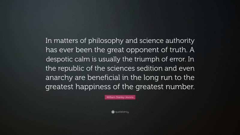 William Stanley Jevons Quote: “In matters of philosophy and science authority has ever been the great opponent of truth. A despotic calm is usually the triumph of error. In the republic of the sciences sedition and even anarchy are beneficial in the long run to the greatest happiness of the greatest number.”