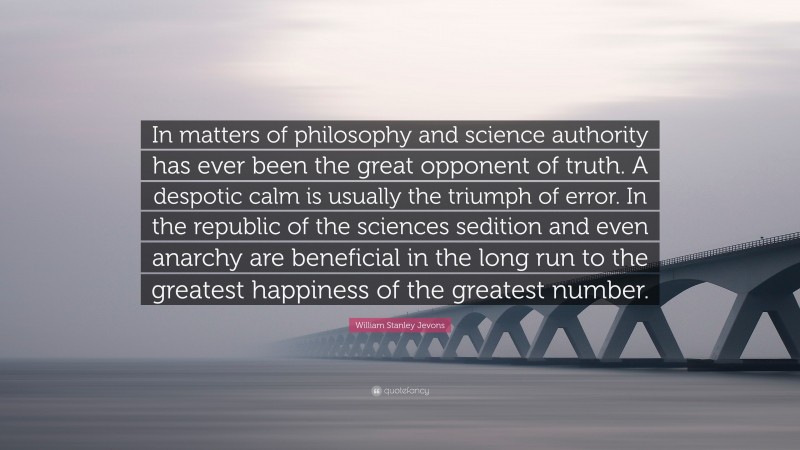 William Stanley Jevons Quote: “In matters of philosophy and science authority has ever been the great opponent of truth. A despotic calm is usually the triumph of error. In the republic of the sciences sedition and even anarchy are beneficial in the long run to the greatest happiness of the greatest number.”