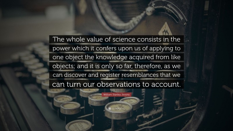 William Stanley Jevons Quote: “The whole value of science consists in the power which it confers upon us of applying to one object the knowledge acquired from like objects; and it is only so far, therefore, as we can discover and register resemblances that we can turn our observations to account.”
