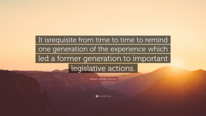 William Stanley Jevons Quote: “It isrequisite from time to time to remind one generation of the experience which led a former generation to important legislative actions.”