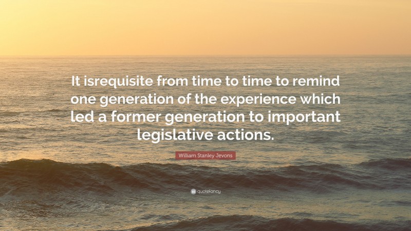 William Stanley Jevons Quote: “It isrequisite from time to time to remind one generation of the experience which led a former generation to important legislative actions.”