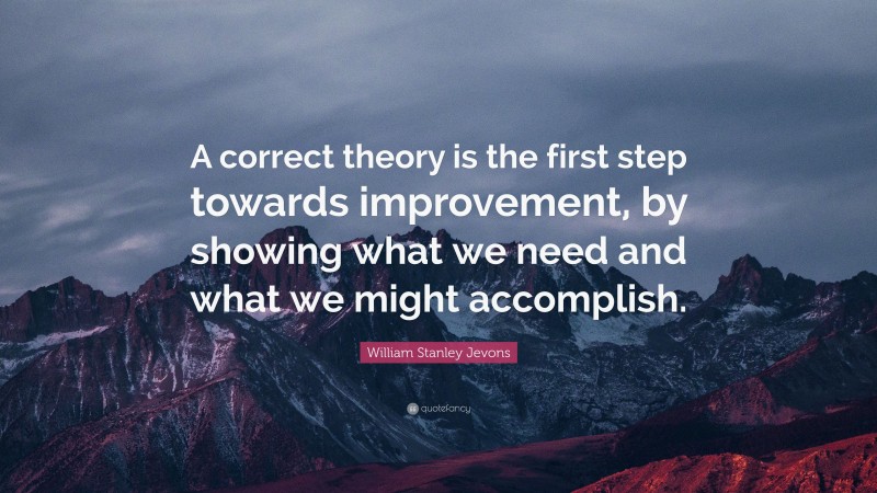 William Stanley Jevons Quote: “A correct theory is the first step towards improvement, by showing what we need and what we might accomplish.”