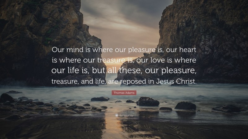 Thomas Adams Quote: “Our mind is where our pleasure is, our heart is where our treasure is, our love is where our life is, but all these, our pleasure, treasure, and life, are reposed in Jesus Christ.”