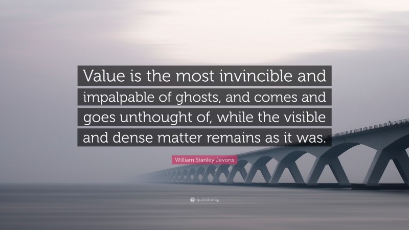 William Stanley Jevons Quote: “Value is the most invincible and impalpable of ghosts, and comes and goes unthought of, while the visible and dense matter remains as it was.”