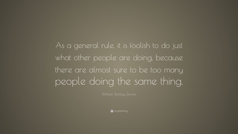 William Stanley Jevons Quote: “As a general rule, it is foolish to do just what other people are doing, because there are almost sure to be too many people doing the same thing.”