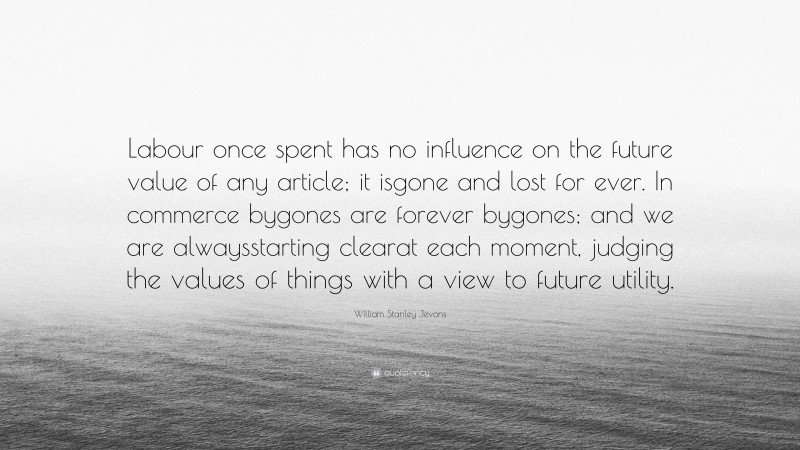 William Stanley Jevons Quote: “Labour once spent has no influence on the future value of any article; it isgone and lost for ever. In commerce bygones are forever bygones; and we are alwaysstarting clearat each moment, judging the values of things with a view to future utility.”