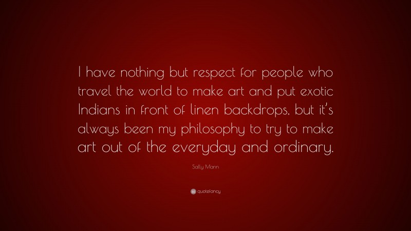 Sally Mann Quote: “I have nothing but respect for people who travel the world to make art and put exotic Indians in front of linen backdrops, but it’s always been my philosophy to try to make art out of the everyday and ordinary.”