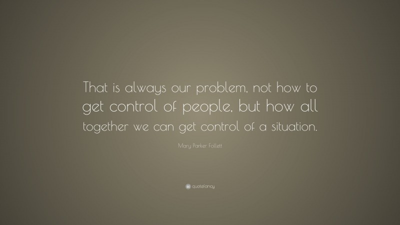 Mary Parker Follett Quote: “That is always our problem, not how to get control of people, but how all together we can get control of a situation.”