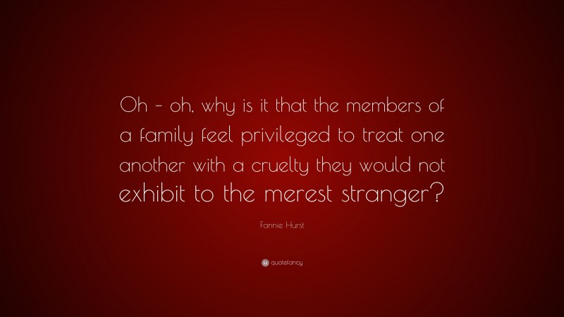Fannie Hurst Quote: “Oh – oh, why is it that the members of a family feel privileged to treat one another with a cruelty they would not exhibit to the merest stranger?”