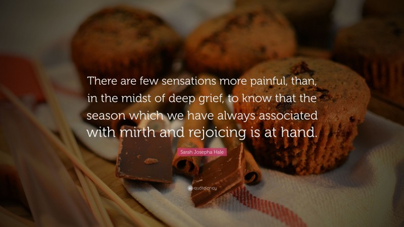 Sarah Josepha Hale Quote: “There are few sensations more painful, than, in the midst of deep grief, to know that the season which we have always associated with mirth and rejoicing is at hand.”