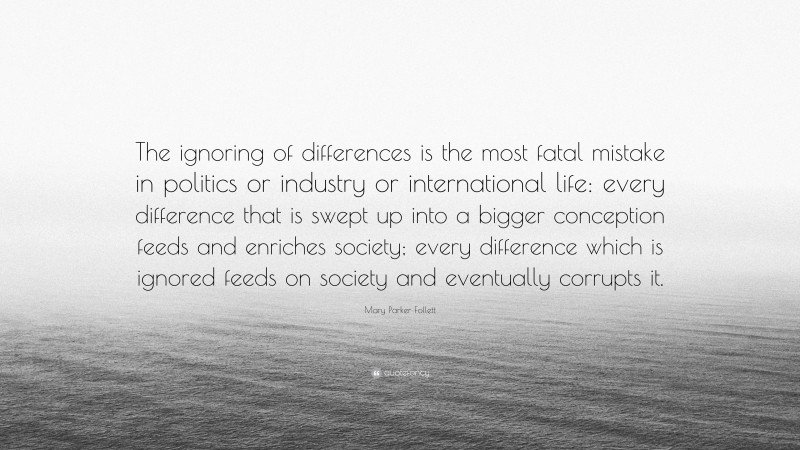 Mary Parker Follett Quote: “The ignoring of differences is the most fatal mistake in politics or industry or international life: every difference that is swept up into a bigger conception feeds and enriches society; every difference which is ignored feeds on society and eventually corrupts it.”