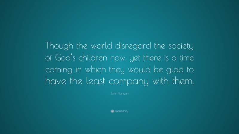 John Bunyan Quote: “Though the world disregard the society of God’s children now, yet there is a time coming in which they would be glad to have the least company with them.”