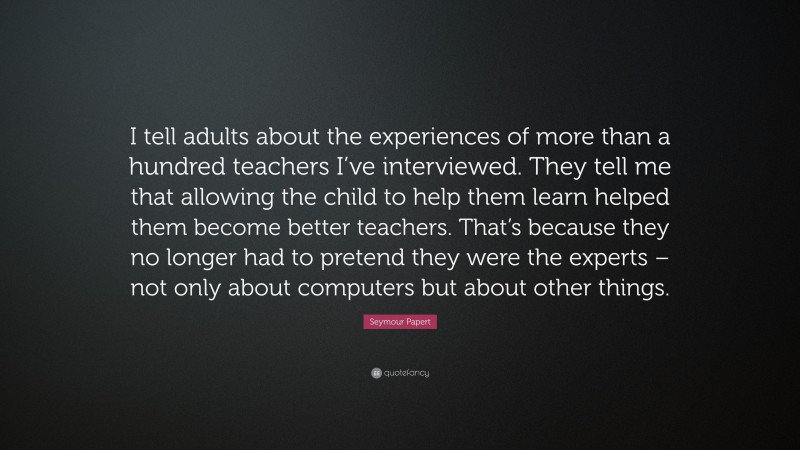 Seymour Papert Quote: “I tell adults about the experiences of more than a hundred teachers I’ve interviewed. They tell me that allowing the child to help them learn helped them become better teachers. That’s because they no longer had to pretend they were the experts – not only about computers but about other things.”