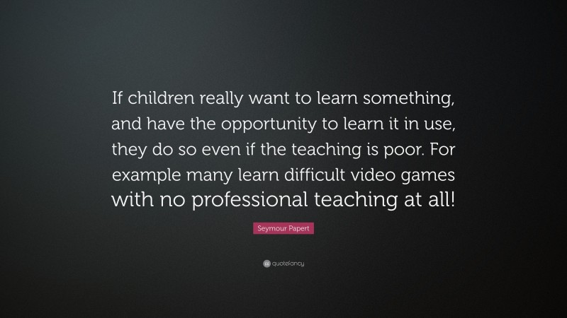 Seymour Papert Quote: “If children really want to learn something, and have the opportunity to learn it in use, they do so even if the teaching is poor. For example many learn difficult video games with no professional teaching at all!”