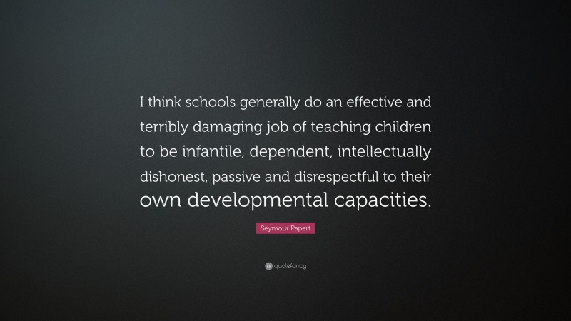 Seymour Papert Quote: “I think schools generally do an effective and terribly damaging job of teaching children to be infantile, dependent, intellectually dishonest, passive and disrespectful to their own developmental capacities.”