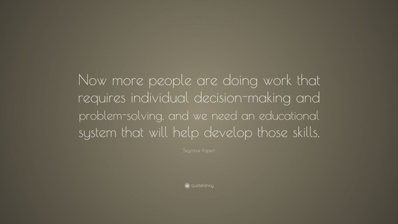 Seymour Papert Quote: “Now more people are doing work that requires individual decision-making and problem-solving, and we need an educational system that will help develop those skills.”
